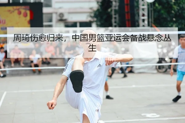 周琦伤愈归来，中国男篮亚运会备战悬念丛生
